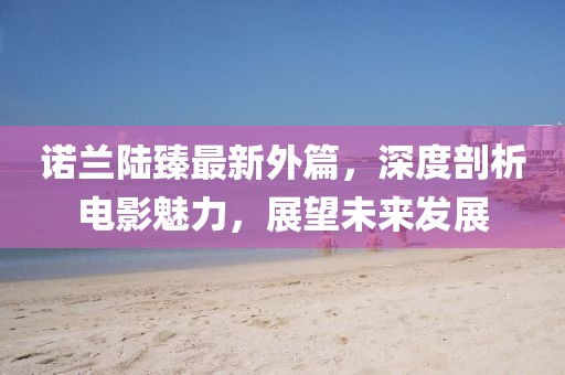 诺兰陆臻最新外篇，深度剖析电影魅力，展望未来发展