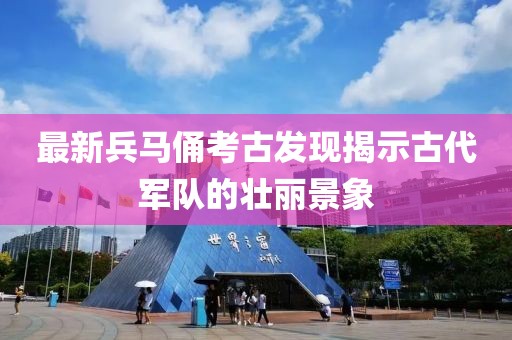 最新兵马俑考古发现揭示古代军队的壮丽景象