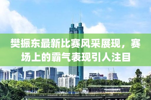 樊振东最新比赛风采展现，赛场上的霸气表现引人注目
