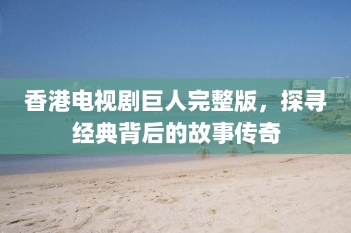 香港电视剧巨人完整版，探寻经典背后的故事传奇