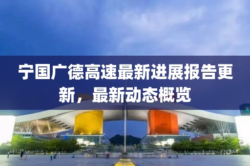 宁国广德高速最新进展报告更新，最新动态概览