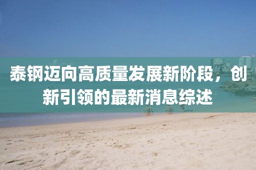 泰钢迈向高质量发展新阶段，创新引领的最新消息综述