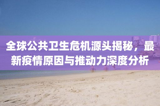 全球公共卫生危机源头揭秘，最新疫情原因与推动力深度分析