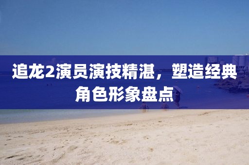 追龙2演员演技精湛，塑造经典角色形象盘点