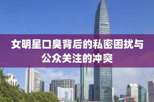 女明星口臭背后的私密困扰与公众关注的冲突
