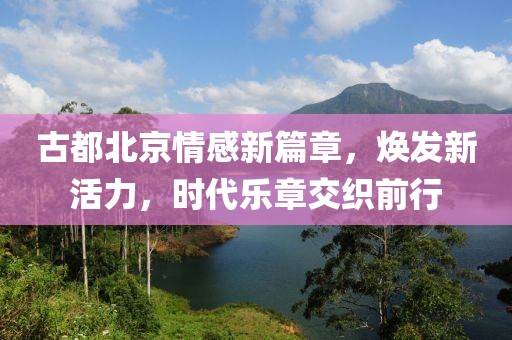 古都北京情感新篇章，焕发新活力，时代乐章交织前行