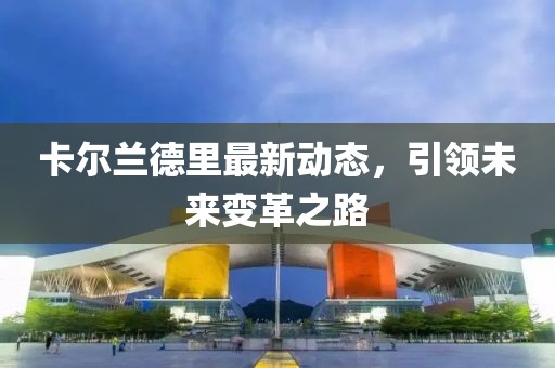 卡尔兰德里最新动态，引领未来变革之路