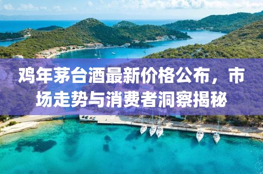 鸡年茅台酒最新价格公布，市场走势与消费者洞察揭秘
