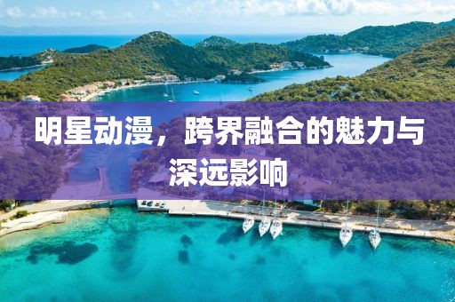 明星动漫，跨界融合的魅力与深远影响