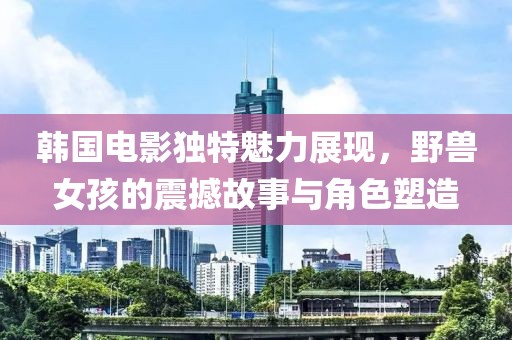 韩国电影独特魅力展现，野兽女孩的震撼故事与角色塑造