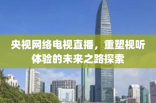 央视网络电视直播，重塑视听体验的未来之路探索