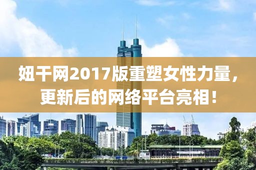 妞干网2017版重塑女性力量，更新后的网络平台亮相！