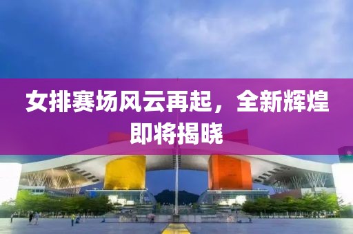 女排赛场风云再起，全新辉煌即将揭晓