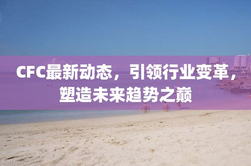 CFC最新动态，引领行业变革，塑造未来趋势之巅