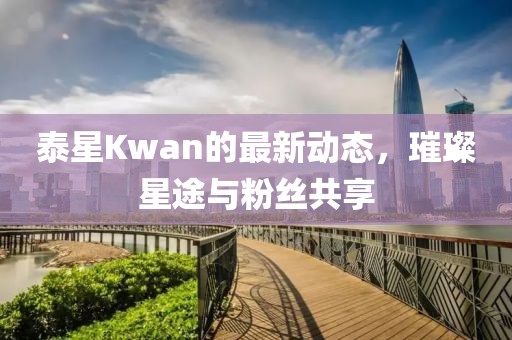 泰星Kwan的最新动态，璀璨星途与粉丝共享
