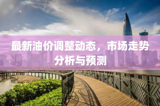 最新油价调整动态，市场走势分析与预测