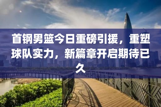 首钢男篮今日重磅引援，重塑球队实力，新篇章开启期待已久