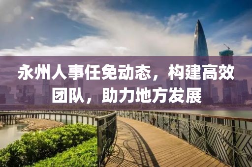 永州人事任免动态，构建高效团队，助力地方发展