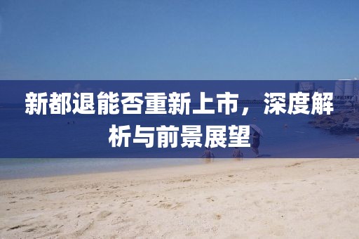 新都退能否重新上市，深度解析与前景展望