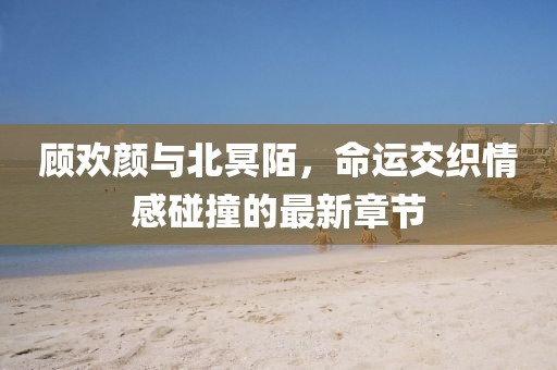 顾欢颜与北冥陌，命运交织情感碰撞的最新章节
