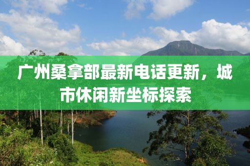 广州桑拿部最新电话更新，城市休闲新坐标探索