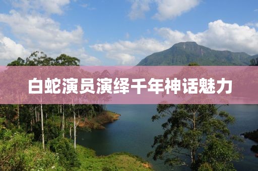 白蛇演员演绎千年神话魅力