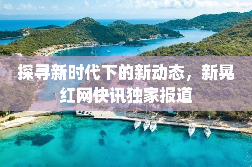 探寻新时代下的新动态，新晃红网快讯独家报道