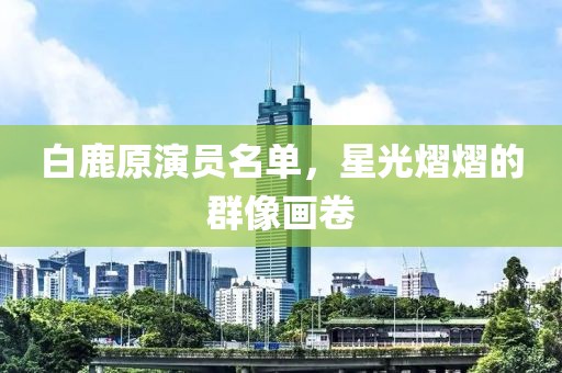 白鹿原演员名单，星光熠熠的群像画卷