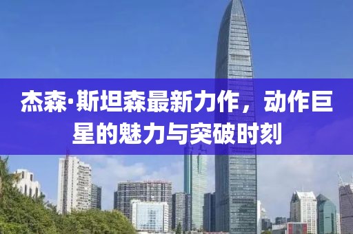 杰森·斯坦森最新力作，动作巨星的魅力与突破时刻