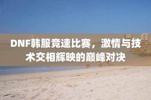 DNF韩服竞速比赛，激情与技术交相辉映的巅峰对决