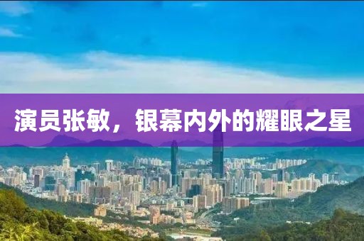 演员张敏，银幕内外的耀眼之星