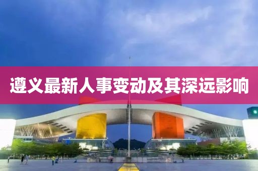 遵义最新人事变动及其深远影响