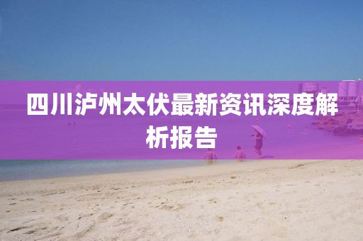 四川泸州太伏最新资讯深度解析报告