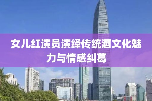 女儿红演员演绎传统酒文化魅力与情感纠葛
