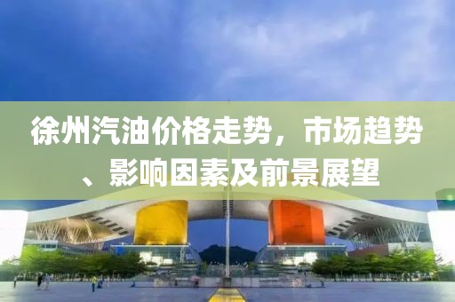 徐州汽油价格走势，市场趋势、影响因素及前景展望