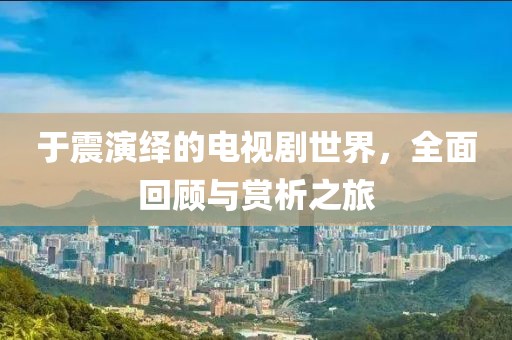 于震演绎的电视剧世界，全面回顾与赏析之旅