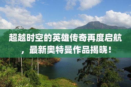 超越时空的英雄传奇再度启航，最新奥特曼作品揭晓！