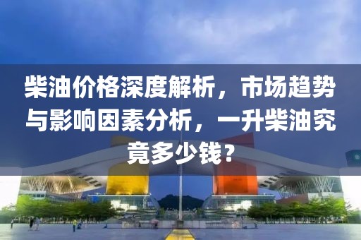 柴油价格深度解析，市场趋势与影响因素分析，一升柴油究竟多少钱？