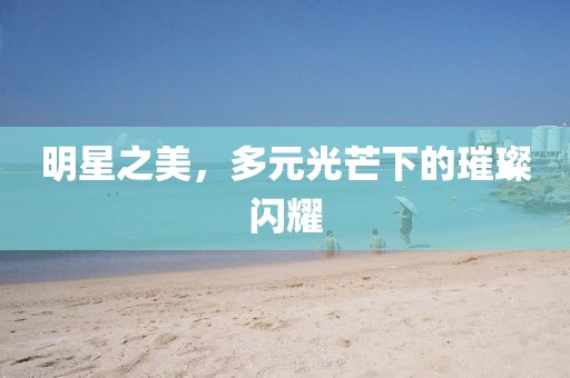 明星之美，多元光芒下的璀璨闪耀