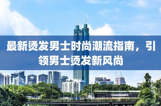 最新烫发男士时尚潮流指南，引领男士烫发新风尚