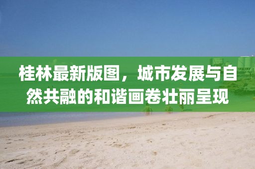 桂林最新版图，城市发展与自然共融的和谐画卷壮丽呈现