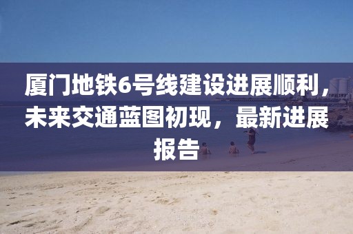 厦门地铁6号线建设进展顺利，未来交通蓝图初现，最新进展报告