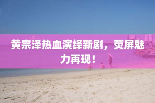 黄宗泽热血演绎新剧，荧屏魅力再现！