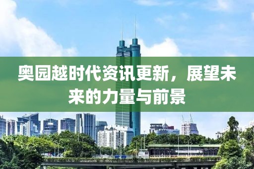 奥园越时代资讯更新，展望未来的力量与前景