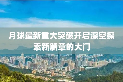 月球最新重大突破开启深空探索新篇章的大门