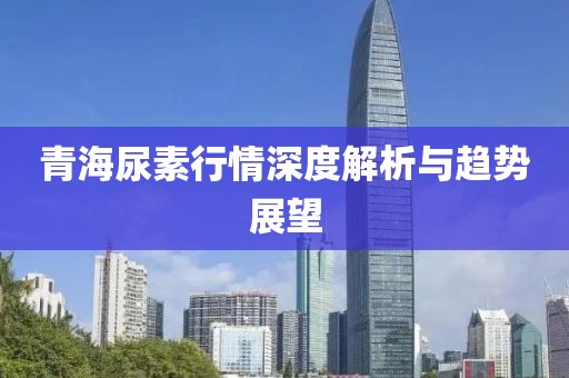 青海尿素行情深度解析与趋势展望