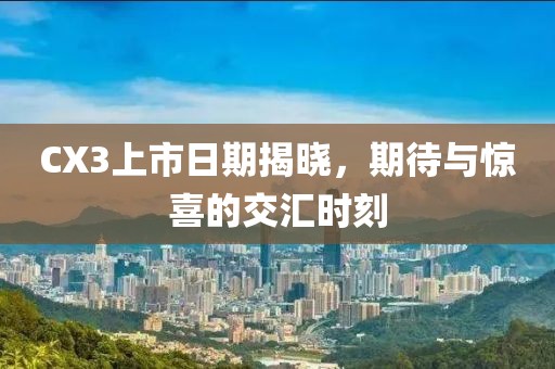 CX3上市日期揭晓，期待与惊喜的交汇时刻