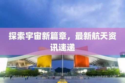 探索宇宙新篇章，最新航天资讯速递