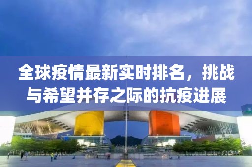 全球疫情最新实时排名，挑战与希望并存之际的抗疫进展