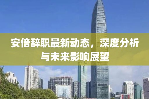 安倍辞职最新动态，深度分析与未来影响展望